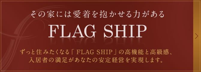 その家には愛着を抱かせる力がある「FLAG SHIP」ずっと住みたくなる「 FLAG SHIP」の高機能と高級感、入居者の満足があなたの安定経営を実現します。