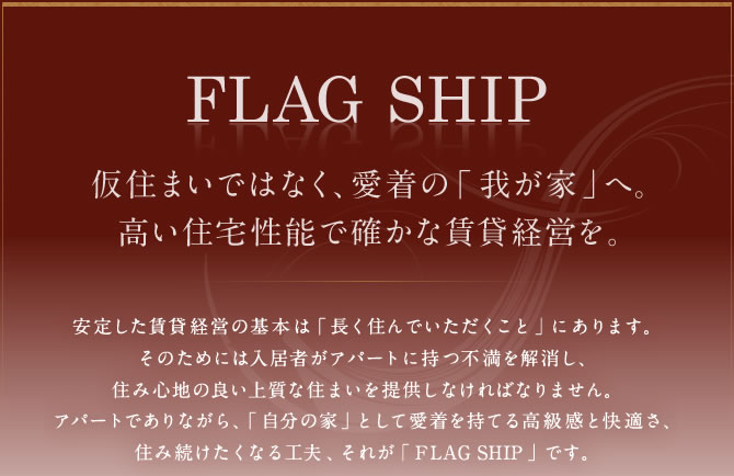 「FLAG SHIP」仮住まいではなく、愛着の「我が家」へ。高い住宅性能で確かな賃貸経営を。安定した賃貸経営の基本は「長く住んでいただくこと」にあります。そのためには入居者がアパートに持つ不満を解消し、住み心地の良い上質な住まいを提供しなければなりません。アパートでありながら、「自分の家」として愛着を持てる高級感と快適さ、住み続けたくなる工夫、それが「FLAG SHIP」です。