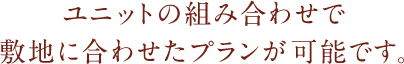 ユニットの組み合わせで敷地に合わせたプランが可能です。