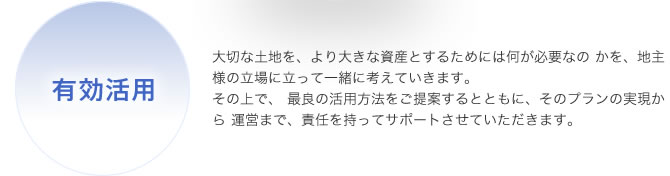 有効活用：大切な土地を、より大きな資産とするためには何が必要なの かを、地主様の立場に立って一緒に考えていきます。その上で、 最良の活用方法をご提案するとともに、そのプランの実現から 運営まで、責任を持ってサポートさせていただきます。